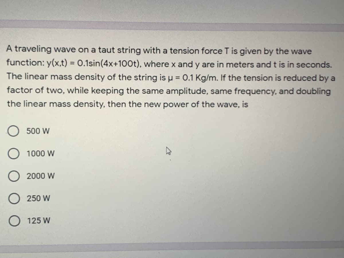 A traveling wave on a taut string with a tension force T is given by the wave
function: y(x,t) = 0.1sin(4x+100t), where x and y are in meters and t is in seconds.
The linear mass density of the string is u = 0.1 Kg/m. If the tension is reduced by a
factor of two, while keeping the same amplitude, same frequency, and doubling
%3D
the linear mass density, then the new power of the wave, is
500 W
O 1000 W
O 2000 W
250 W
O 125 W
