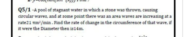 Q5/1 -A pool of stagnant water in which a stone was thrown, causing
circular waves, and at some point there was an area waves are increasing at a
rate21 mm2/min. Find the rate of change in the circumference of that wave, if
it were the Diameter then is14m.
