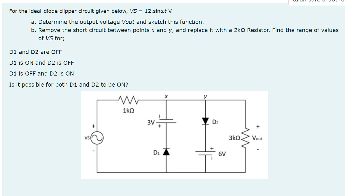 For the ideal-diode clipper circuit given below, VS = 12.sinwt V.
a. Determine the output voltage Vout and sketch this function.
b. Remove the short circuit between points x and y, and replace it with a 2k2 Resistor. Find the range of values
of VS for;
D1 and D2 are OFF
D1 is ON and D2 is OFF
D1 is OFF and D2 is ON
Is it possible for both D1 and D2 to be ON?
y
1kO
3V
D2
VS
3kQ.
Vout
D1
6V
