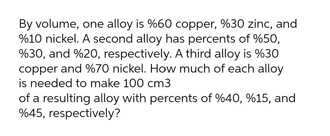 By volume, one alloy is %60 copper, %30 zinc, and
%10 nickel. A second alloy has percents of %50,
%30, and %20, respectively. A third alloy is %30
copper and %70 nickel. How much of each alloy
is needed to make 100 cm3
of a resulting alloy with percents of %40, %15, and
%45, respectively?
