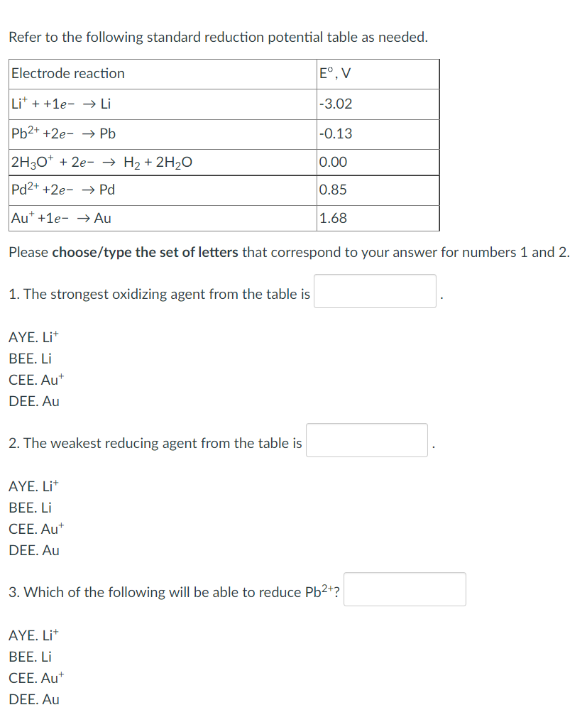 Refer to the following standard reduction potential table as needed.
Electrode reaction
Eº, V
Lit + +1e- → Li
-3.02
Pb2+ +2e-→ Pb
-0.13
2H3O+ + 2e- → H₂ + 2H₂O
0.00
Pd2+ +2e-→ Pd
0.85
Aut +1e- → Au
1.68
Please choose/type the set of letters that correspond to your answer for numbers 1 and 2.
1. The strongest oxidizing agent from the table is
AYE. Lit
BEE. Li
CEE. Aut
DEE. Au
2. The weakest reducing agent from the table is
AYE. Lit
BEE. Li
CEE. Aut
DEE. Au
3. Which of the following will be able to reduce Pb²+?
AYE. Lit
BEE. Li
CEE. Aut
DEE. Au