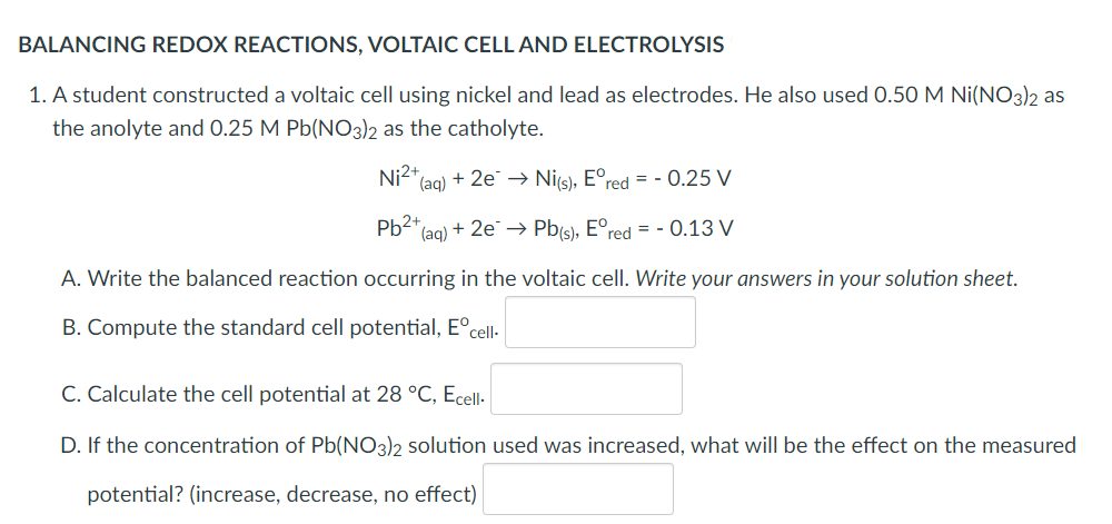 BALANCING REDOX REACTIONS, VOLTAIC CELL AND ELECTROLYSIS
1. A student constructed a voltaic cell using nickel and lead as electrodes. He also used 0.50 M Ni(NO3)2 as
the anolyte and 0.25 M Pb(NO3)2 as the catholyte.
Ni²+ (aq) + 2e → Ni(s), Eºred = -0.25 V
Pb2+
(aq) + 2e → Pb(s), Eºred = -0.13 V
A. Write the balanced reaction occurring in the voltaic cell. Write your answers in your solution sheet.
B. Compute the standard cell potential, Eºcell-
C. Calculate the cell potential at 28 °C, Ecell.
D. If the concentration of Pb(NO3)2 solution used was increased, what will be the effect on the measured
potential? (increase, decrease, no effect)