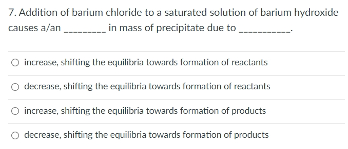 7. Addition of barium chloride to a saturated solution of barium hydroxide
causes a/an
in mass of precipitate due to
O increase, shifting the equilibria towards formation of reactants
decrease, shifting the equilibria towards formation of reactants
O increase, shifting the equilibria towards formation of products
decrease, shifting the equilibria towards formation of products