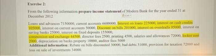 Exercise 2:
From the following information prepare income statement of Modern Bank for the year ended 31 at
December 2012
Loans and advances 7150000, current accounts 6600000, Interest on loans 225000, interest on cash credits
105000, interest on current accounts 50000, Discount on bills 201000, interest on overdrafts 95000, interest on
saving banks 25000, interest on fixed deposits 155000,
commission and exchange 44500, director fees 2500, printing 4500, salaries and allowances 72000, locker rent
2000, depreciation on banks property 10000, auditor fees 5000
Additional information: Rebate on bills discounted 30000, bad debts 31000, provision for taxation 72000 and
loss on sale of investments 34000.
