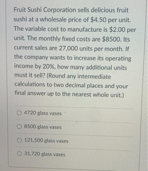Fruit Sushi Corporation sells delicious fruit
sushi at a wholesale price of $4.50 per unit.
The variable cost to manufacture is $2.00 per
unit. The monthly fixed costs are $8500. Its
current sales are 27,000 units per month. If
the company wants to increase its operating
income by 20%, how many additional units
must it sell? (Round any intermediate
calculations to two decimal places and your
final answer up to the nearest whole unit.)
O 4720 glass vases
O 8500 glass vases
O 121,500 glass vases
O 31,720 glass vases
