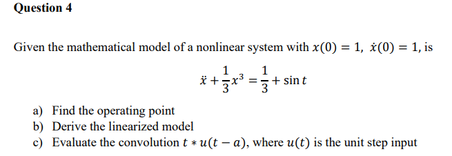 Question 4
Given the mathematical model of a nonlinear system with x(0) = 1, ¿(0) = 1, is
1
* +
1
+ sin t
3
a) Find the operating point
b) Derive the linearized model
c) Evaluate the convolution t * u(t – a), where u(t) is the unit step input
