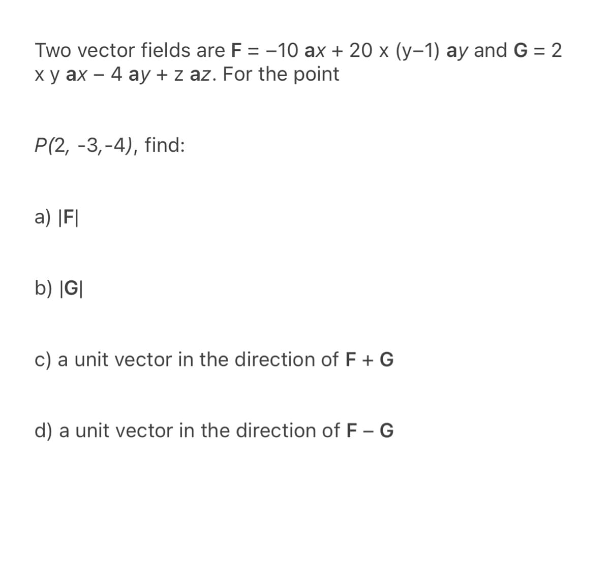 Two vector fields are F = -10 ax + 20 x (y-1) ay and G = 2
x y ax – 4 ay + z az. For the point
Р(2, -3,-4), find:
a) |F|
b) |G|
c) a unit vector in the direction of F + G
d) a unit vector in the direction of F – G
