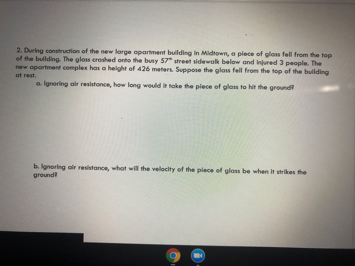 2. During construction of the new large apartment building in Midtown, a piece of glass fell from the top
of the building. The glass crashed onto the busy 57th street sidewalk below and injured 3 people. The
new apartment complex has a height of 426 meters. Suppose the glass fell from the top of the building
at rest.
a. Ignoring air resistance, how long would it take the piece of glass to hit the ground?
b. Ignoring air resistance, what will the velocity of the piece of glass be when it strikes the
ground?
