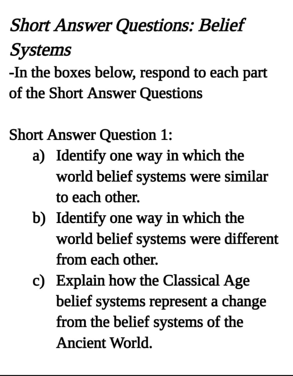 Short Answer Questions: Belief
Systems
-In the boxes below, respond to each part
of the Short Answer Questions
Short Answer Question 1:
a) Identify one way in which the
world belief systems were similar
to each other.
b) Identify one way in which the
world belief systems were different
from each other.
c) Explain how the Classical Age
belief systems represent a change
from the belief systems of the
Ancient World.
