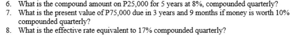 6. What is the compound amount on P25,000 for 5 years at 8%, compounded quarterly?
7. What is the present value of P75,000 due in 3 years and 9 months if money is worth 10%
compounded quarterly?
8. What is the effective rate equivalent to 17% compounded quarterly?
