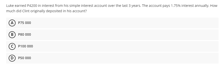 Luke earned P4200 in interest from his simple interest account over the last 3 years. The account pays 1.75% interest annually. How
much did Clint originally deposited in his account?
(A) P75 000
(в) Р80 000
P100 000
(D) P50 000
