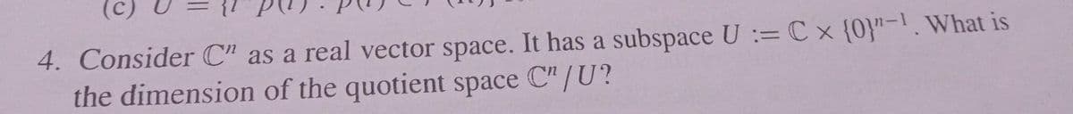 (c)
4. Consider C" as a real vector space. It has a subspace U := C x {0}"-1. What is
the dimension of the quotient space C"/U?
