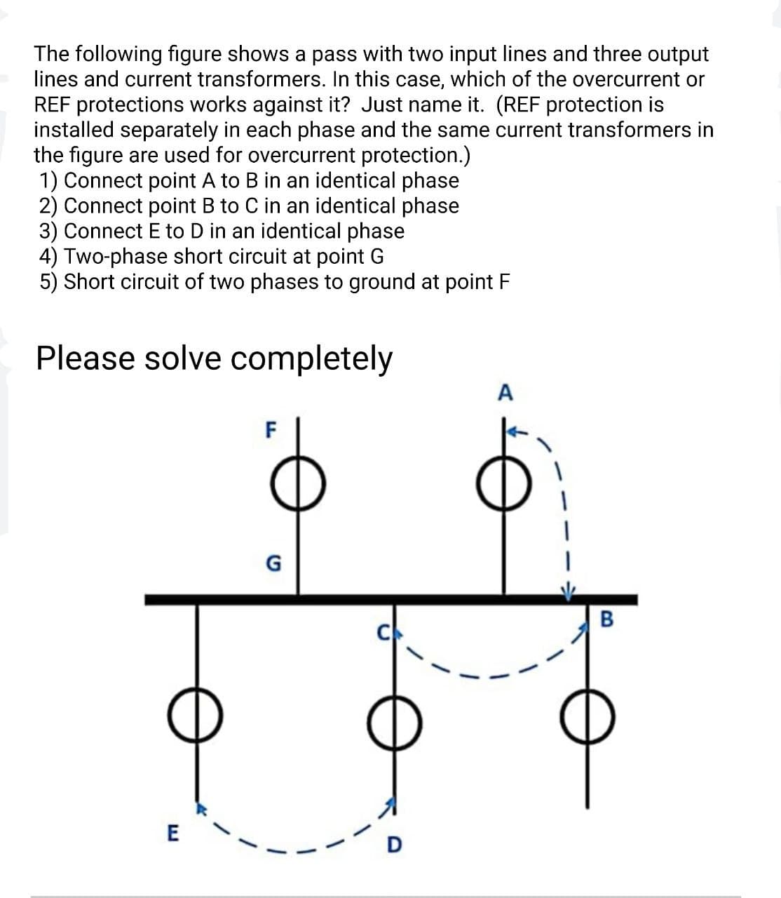 The following figure shows a pass with two input lines and three output
lines and current transformers. In this case, which of the overcurrent or
REF protections works against it? Just name it. (REF protection is
installed separately in each phase and the same current transformers in
the figure are used for overcurrent protection.)
1) Connect point A to B in an identical phase
2) Connect point B to C in an identical phase
3) Connect E to D in an identical phase
4) Two-phase short circuit at point G
5) Short circuit of two phases to ground at point F
Please solve completely
A
F
G
E
