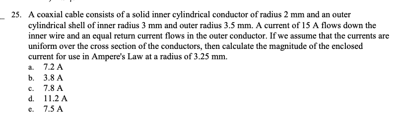 25. A coaxial cable consists of a solid inner cylindrical conductor of radius 2 mm and an outer
cylindrical shell of inner radius 3 mm and outer radius 3.5 mm. A current of 15 A flows down the
inner wire and an equal return current flows in the outer conductor. If we assume that the currents are
uniform over the cross section of the conductors, then calculate the magnitude of the enclosed
current for use in Ampere's Law at a radius of 3.25 mm.
7.2 A
a.
b.
C.
d.
e.
3.8 A
7.8 A
11.2 A
7.5 A