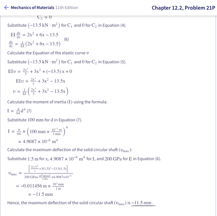 ← Mechanics of Materials 11th Edition
C₂ = 0
Substitute (-13.5 kN m²) for C₁ and 0 for C₂ in Equation (4).
EI = 2x² + 6x - 13.5
du
(2x² + 6x - 13.5)
Calculate the Equation of the elastic curve u
Substitute (-13.5 kN m²) for C₁ and 0 for C₂ in Equation (5).
Elu = 2+3x²+(-13.5) x +0
Elu = 2² + 3x² - 13.5x
(+3x² - 13.5x)
Calculate the moment of inertia (I) using the formula:
I = d+ (7)
Substitute 100 mm for d in Equation (7).
4
=
U =
¹001) × 2 = 1
mm x
= 4.9087 x 10-6 m4
Umax =
103 m
1mm
200 GPax-
(6)
Calculate the maximum deflection of the solid circular shaft (Umax):
Substitute 1.5 m for x, 4.9087 x 10-6 m² for I, and 200 GPa for E in Equation (6).
[2015+3(1.5)²-13.5(1.5)]
106 kN/m²
1 GPa
= -0.011456 mx
Chapter 12.2, Problem 21P
-x4.9087x10-6
10¹ mm
1m
= -11.5 mm
Hence, the maximum deflection of the solid circular shaft (Umax) is -11.5 mm.
