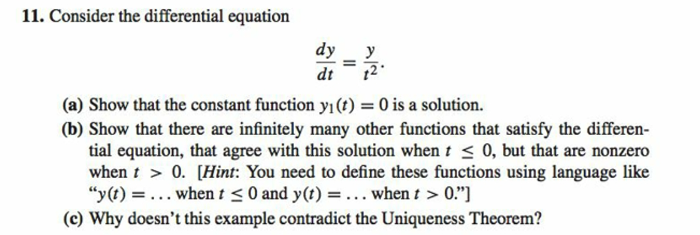 11. Consider the differential equation
dy
dt
(a) Show that the constant function yı(t) = 0 is a solution.
(b) Show that there are infinitely many other functions that satisfy the differen-
tial equation, that agree with this solution when t ≤0, but that are nonzero
when t > 0. [Hint: You need to define these functions using language like
"y(t) = ... when t ≤0 and y(t) = ... when t > 0."]
(c) Why doesn't this example contradict the Uniqueness Theorem?