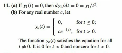 11. (a) If y₁ (t) = 0, then dy₁/dt = 0 = y₁/t².
(b) For any real number c, let
Yc (t) =
{
for t ≤ 0;
ce-¹/1, fort > 0.
0,
The function ye(t) satisfies the equation for all
t = 0. It is 0 for t < 0 and nonzero for t > 0.