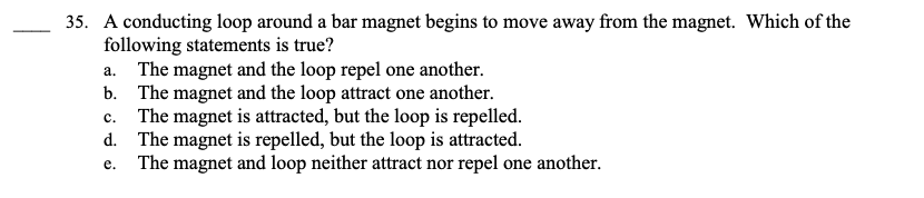 35. A conducting loop around a bar magnet begins to move away from the magnet. Which of the
following statements is true?
a. The magnet and the loop repel one another.
The magnet and the loop attract one another.
b.
C. The magnet is attracted, but the loop is repelled.
d. The magnet is repelled, but the loop is attracted.
e. The magnet and loop neither attract nor repel one another.