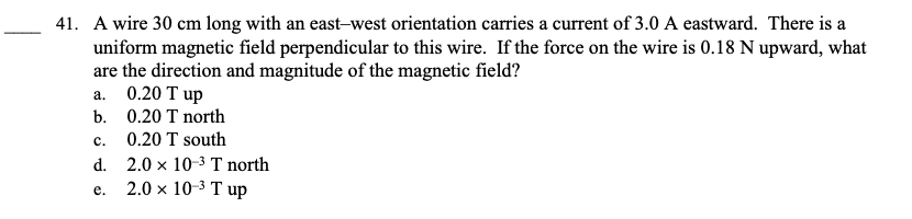 41. A wire 30 cm long with an east-west orientation carries a current of 3.0 A eastward. There is a
uniform magnetic field perpendicular to this wire. If the force on the wire is 0.18 N upward, what
are the direction and magnitude of the magnetic field?
a. 0.20 T up
b.
C.
d.
e.
0.20 T north
0.20 T south
2.0 x 10-³ T north
2.0 × 10-³ T up