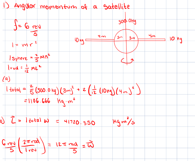 1) Angular momentum of a Satellite
f = 6 rev
S
1 = mr²
| Sphere = MR²
Irod = 1/2/2ML ²
10kg
-0) 2 = 1 total w
- 41720.350
4m
Grey ( 2 = rad ) = 12 = rad = W
S
Trev
300.0kg
(a)
2
I total = (300.0 mg) (3m)² + 2 ( 12 (10µg) (4m) ²)
=1106.666 kg.m²
3m
3m
Mgm²/s
Что
10 ng
