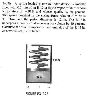 3-37E A spring-loaded piston-cylinder device is initially
filled with 0.2 lbm of an R-134a liquid-vapor mixture whose
temperature is -30°F and whose quality is 80 percent.
The spring constant in the spring force relation F = kx is
37 lbf/in, and the piston diameter is 12 in. The R-134a
undergoes a process that increases its volume by 40 percent.
Calculate the final temperature and enthalpy of the R-134a.
Answers: 81.5°F, 120 Btu/lbm
www.
Fluid
FIGURE P3-37E
-Spring