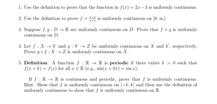 1. Use the definition to prove that the function in f(x) = 2r – 3 is uniformly continuous.
2. Use the definition to prove f = is uniformly continuous on [0, 00).
3. Suppose f, g : D → R are uniformly continuous on D. Prove that f + g is uniformly
continuous on D.
4. Let f : X → Y and g : Y → Z be uniformly continuous on X and Y, respectively.
Prove gof : X → Z is uniformly continuous on X.
5. Definition: A function f : R → R is periodic if there exists k > 0 such that
f(r + k) = f(x) for all z € R (e.g., sin(r + 2ñ) = sin x).
If f : R → R is continuous and periodic, prove that f is uniformly continuous.
Hint: Show that ƒ is uniformly continuous on [-k, k] and then use the definition of
uniformly continuous to show that f is uniformly continuous on R.
