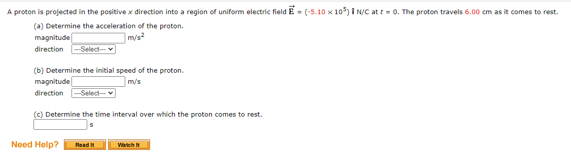 A proton is projected in the positive x direction into a region of uniform electric field E = (-5.10 x 105) î n/C at t = 0. The proton travels 6.00 cm as it comes to rest.
(a) Determine the acceleration of the proton.
magnitude
|m/s²
direction
---Select--- v
(b) Determine the initial speed of the proton.
magnitude
m/s
direction
-Select--- v
(c) Determine the time interval over which the proton comes to rest.
