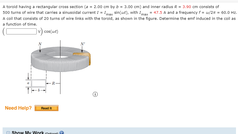 A toroid having a rectangular cross section (a = 2.00 cm by b = 3.00 cm) and inner radius R = 3.90 cm consists of
500 turns of wire that carries a sinusoidal current I = Imax sin(wt), with I = 47.5 A and a frequency f = w/2n = 60.0 Hz.
A coil that consists of 20 turns of wire links with the toroid, as shown in the figure. Determine the emf induced in the coil as
max
a function of time.
v) cos(wt)
a
+R-
Need Help?
Read It
+ Show My Work (Ontional)
