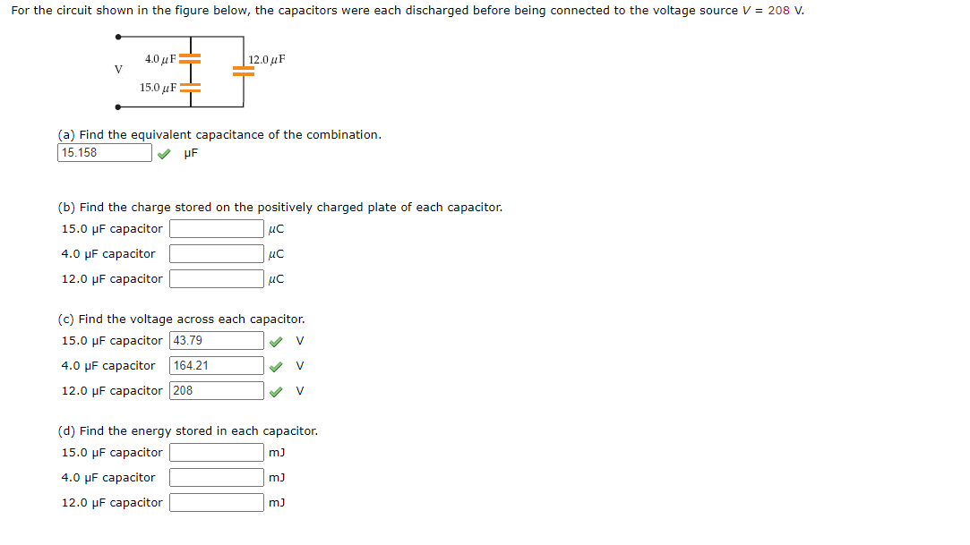 For the circuit shown in the figure below, the capacitors were each discharged before being connected to the voltage source V = 208 V.
4.0 µF=
V
|12.0 µF
15.0 µF
(a) Find the equivalent capacitance of the combination.
15.158
uF
(b) Find the charge stored on the positively charged plate of each capacitor.
15.0 µF capacitor
4.0 µF capacitor
uc
12.0 µF capacitor
uc
(c) Find the voltage across each capacitor.
15.0 µF capacitor 43.79
V
4.0 µF capacitor
164.21
12.0 µF capacitor 208
(d) Find the energy stored in each capacitor.
15.0 µF capacitor
4.0 µF capacitor
m)
12.0 µF capacitor
