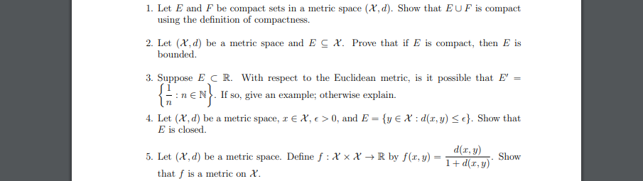1. Let E and F be compact sets in a metric space (X, d). Show that EUF is compact
using the definition of compactness.
2. Let (X, d) be a metric space and EC X. Prove that if E is compact, then E is
bounded.
3. Suppose E C R. With respect to the Euclidean metric, is it possible that E'
:neN. If so, give an example; otherwise explain.
4. Let (X, d) be a metric space, r E X, e > 0, and E = {y E X : d(x, y) < e}. Show that
E is closed.
d(r, y)
Show
1+ d(x,y)'
5. Let (X, d) be a metric space. Define f : X x X → R by f(r, y) =
that f is a metric on X.
