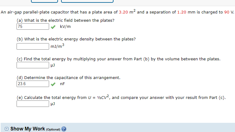 (a) What is the electric field between the plates?
kV/m
75
(b) What is the electric energy density between the plates?
| m3/m³
(c) Find the total energy by multiplying your answer from Part (b) by the volume between the plates.
(d) Determine the capacitance of this arrangement.
23.6
nF
(e) Calculate the total energy from U = V2CV, and compare your answer with your result from Part (c).
