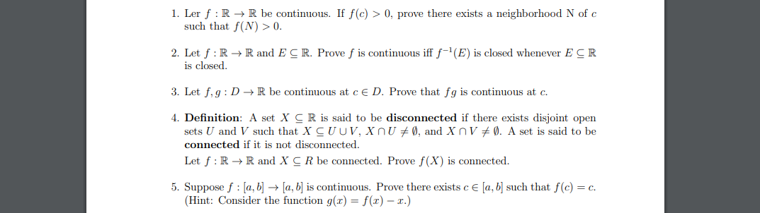 1. Ler f : R →R be continuous. If f(c) > 0, prove there exists a neighborhood N of c
such that f(N) > 0.
2. Let f : R → R and E CR. Prove f is continuous iff f-1(E) is closed whenever E CR
is closed.
3. Let f, g : D → R be continuous at c e D. Prove that fg is continuous at c.
4. Definition: A set X CR is said to be disconnected if there exists disjoint open
sets U and V such that X C UUV, XnU + Ø, and X nV + Ø. A set is said to be
connected if it is not disconnected.
Let f : R → R and X CR be connected. Prove f(X) is connected.
5. Suppose f : [a, b] → [a, b] is continuous. Prove there exists c € [a, b] such that f (c) = c.
(Hint: Consider the function g(x) = f(x) – x.)
