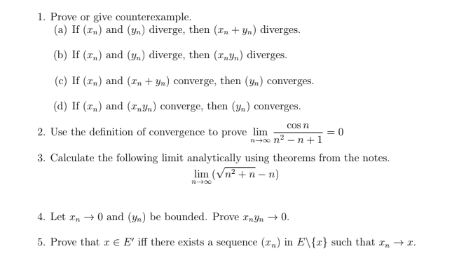 1. Prove or give counterexample.
(a) If (xn) and (Yn) diverge, then (xn + Yn) diverges.
(b) If (x„) and (Yn) diverge, then („Yn) diverges.
(c) If (xn) and (Tn + Yn) converge, then (yn) converges.
(d) If (x„) and („Yn) converge, then (yn) converges.
COs n
2. Use the definition of convergence to prove lim
= 0
n+0 n2 – n +1
3. Calculate the following limit analytically using theorems from the notes.
lim (Vn² + n – n)
4. Let xn → 0 and (yn) be bounded. Prove xnYn → 0.
5. Prove that r € E' iff there exists a sequence (xn) in E\{x} such that x, → r.
