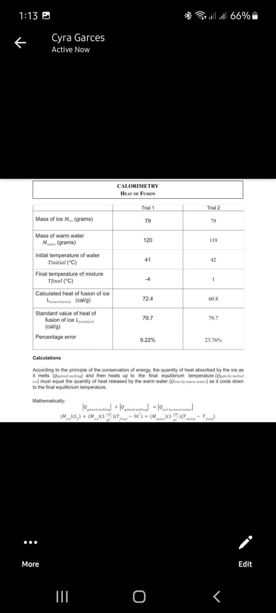 1:13 0
* ll 66%i
Cyra Garces
Active Now
CALORIMETRY
HEAT OF FUSION
Trial 1
Trial 2
Mass of ice M (grams)
79
79
Mass of warm water
Mter (grams)
120
119
Initial temperature of water
Tinitial ("C)
41
42
Final temperature of mixture
Tfinal ("C)
-4
Calculated heat of fusion of ice
Leperinemtal (cal/g)
72.4
60.8
Standard value of heat of
fusion of ice Lemdard
(cal/g)
79.7
79.7
Percentage error
9.22%
23.76%
Calculations
According to the principle of the conservation of energy, the quantity of heat absorbed by the ice as
it melts (Quained melring) and then heats up to the final equilibrium temperature (Qpain by melted
ice) must equal the quantity of heat released by the warm water (Qlast by warm water) as it cools down
to the final equilibrium temperature.
Mathematically:
le
guined metingl iast by warm water
pained meltingl + o
cat
(M(L) + (M)(1)T - OC) = (Mt(1)(Tie- T
fina
- 0C) - (Mt(1
final
water
initial
More
Edit
II
-
