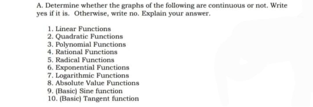A. Determine whether the graphs of the following are continuous or not. Write
yes if it is. Otherwise, write no. Explain your answer.
1. Linear Functions
2. Quadratic Functions
3. Polynomial Functions
4. Rational Functions
5. Radical Functions
6. Exponential Functions
7. Logarithmic Functions
8. Absolute Value Functions
9. (Basic) Sine function
10. (Basic) Tangent function
