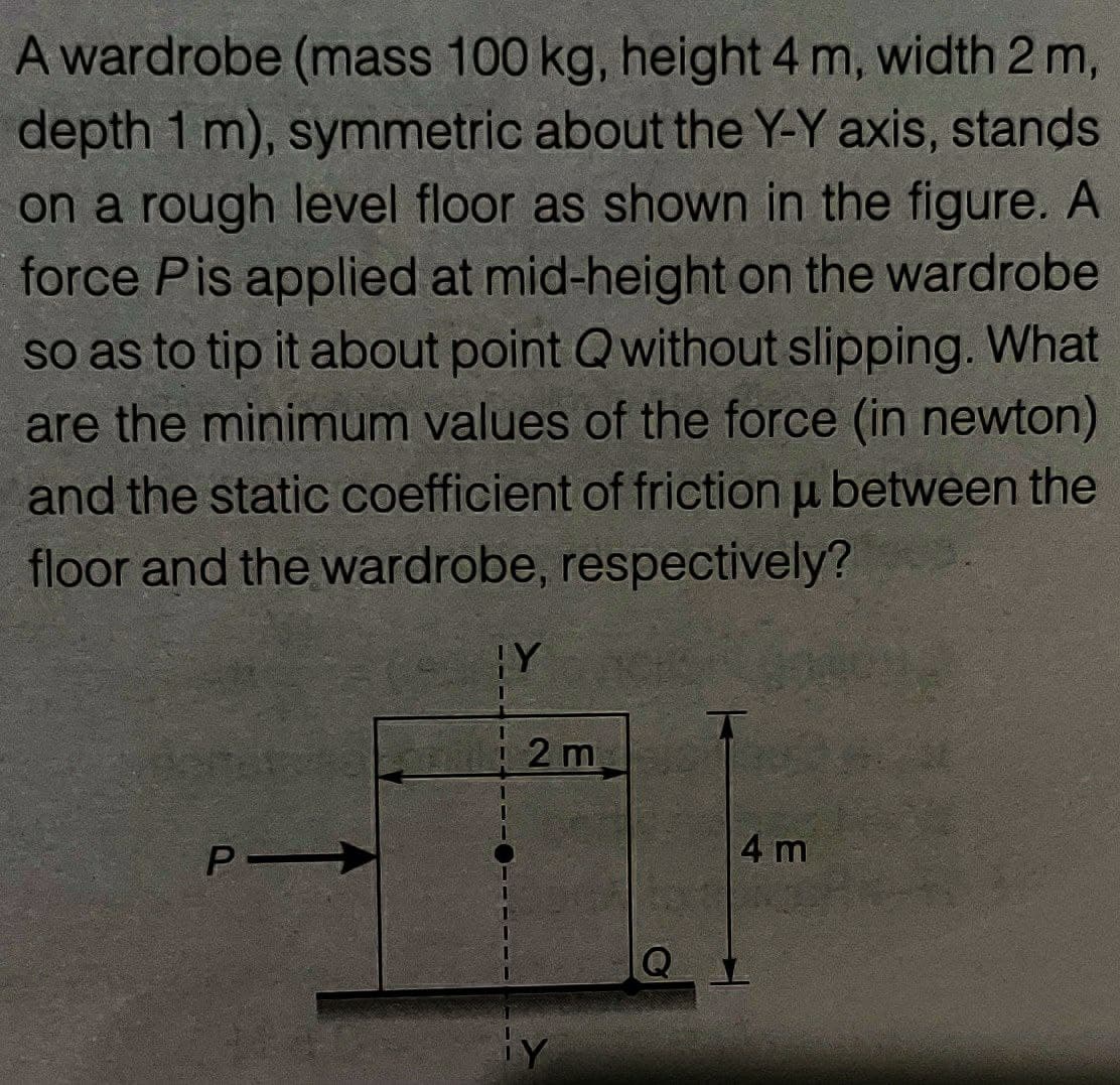 A wardrobe (mass 100 kg, height 4 m, width 2m,
depth 1 m), symmetric about the Y-Y axis, stands
on a rough level floor as shown in the figure. A
force Pis applied at mid-height on the wardrobe
so as to tip it about point Qwithout slipping. What
are the minimum values of the force (in newton)
and the static coefficient of friction u between the
floor and the wardrobe, respectively?
Y
12 m
P
4 m
