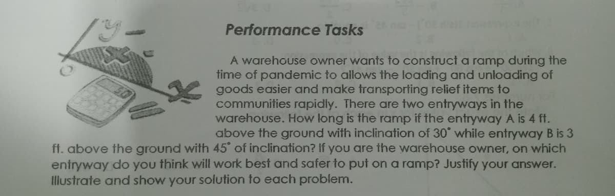 Performance Tasks
A warehouse owner wants to construct a ramp during the
time of pandemic to allows the loading and unloading of
goods easier and make transporting relief items to
communities rapidly. There are two entryways in the
warehouse. How long is the ramp if the entryway A is 4 ft.
above the ground with inclination of 30° while entryway B is 3
ff. above the ground with 45 of inclination? If you are the warehouse owner, on which
entryway do you think will work best and safer to put on a ramp? Justify your answer.
Illustrate and show your solution to each problem.
