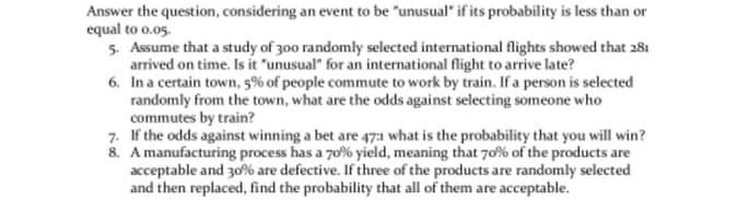 Answer the question, considering an event to be "unusual" if its probability is less than or
equal to o.05.
5. Assume that a study of 300 randomly selected international flights showed that 281
arrived on time. Is it "unusual" for an international flight to arrive late?
6. In a certain town, 5% of people commute to work by train. If a person is selected
randomly from the town, what are the odds against selecting someone who
commutes by train?
7. If the odds against winning a bet are 471 what is the probability that you will win?
8. A manufacturing process has a 70% yield, meaning that 70% of the products are
acceptable and 30% are defective. If three of the products are randomly selected
and then replaced, find the probability that all of them are acceptable.
