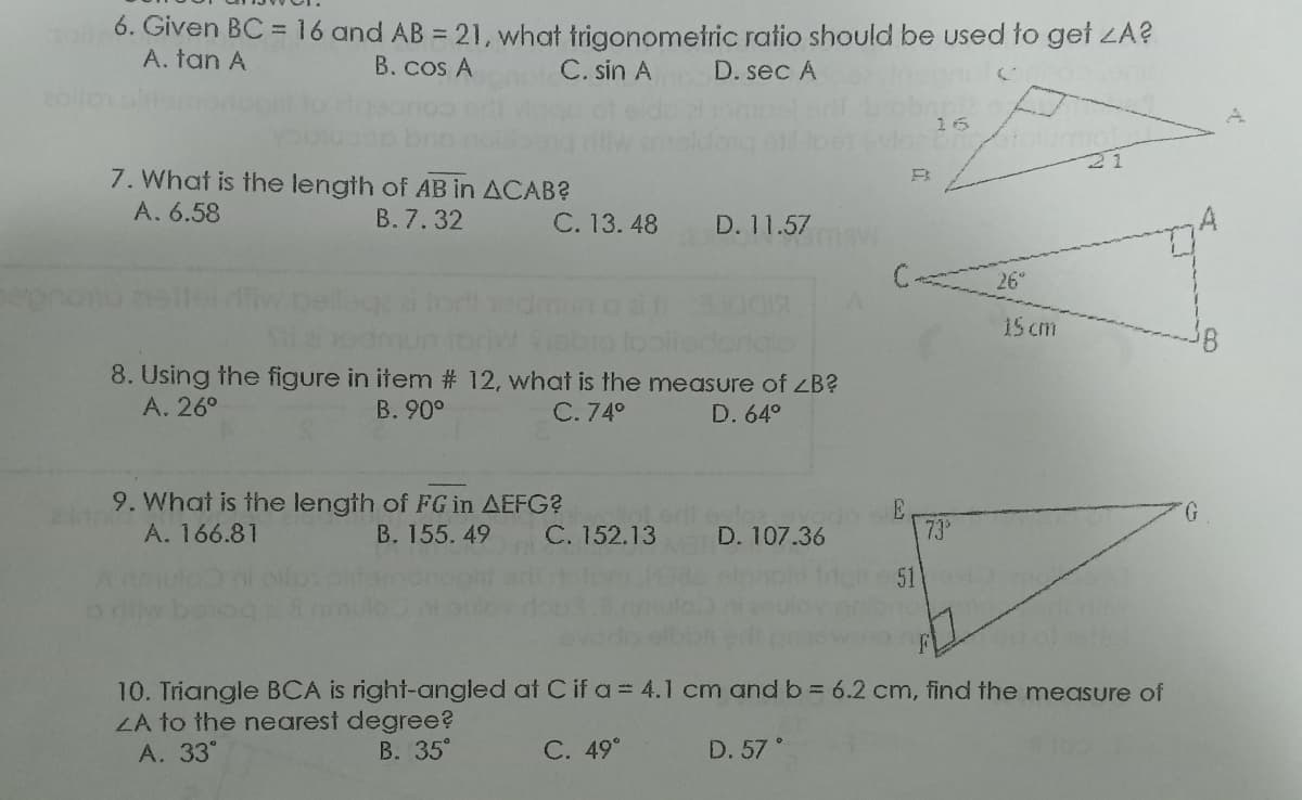 6. Given BC =16 and AB = 21, what trigonometric ratio should be used to gef ZA?
A. tan A
B. cos A
C. sin A
D. sec A
7. What is the length of AB in ACAB?
A. 6.58
B. 7.32
C. 13. 48
D. 11.57
C-
26
15 cm
8. Using the figure in item # 12, what is the measure of ZB?
А. 26°
B. 90°
С.74°
D. 64°
9. What is the length of FG in AEFG?
A. 166.81
G.
B. 155. 49
C. 152.13
D. 107.36
73°
51
10. Triangle BCA is right-angled at C if a = 4.1 cm andb 6.2 cm, find the measure of
LA to the nearest degree?
А. 33°
В. 35°
С. 49°
D. 57
