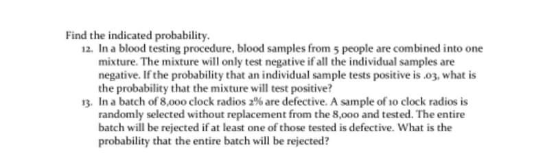 Find the indicated probability.
12. In a blood testing procedure, blood samples from 5 people are combined into one
mixture. The mixture will only test negative if all the individual samples are
negative. If the probability that an individual sample tests positive is .03, what is
the probability that the mixture will test positive?
13. In a batch of 8,000 clock radios 2% are defective. A sample of 10 clock radios is
randomly selected without replacement from the 8,000 and tested. The entire
batch will be rejected if at least one of those tested is defective. What is the
probability that the entire batch will be rejected?
