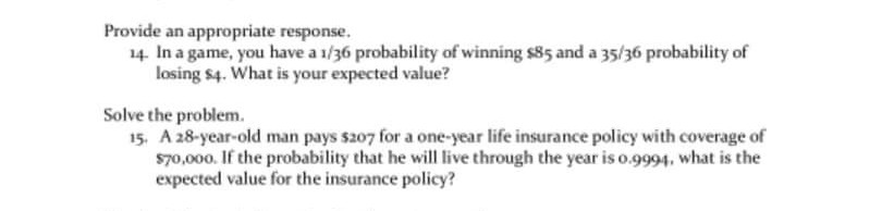 Provide an appropriate response.
14. In a game, you have a 1/36 probability of winning s85 and a 35/36 probability of
losing $4. What is your expected value?
Solve the problem.
15, A 28-year-old man pays s207 for a one-year life insurance policy with coverage of
s70,000. If the probability that he will live through the year is o.9994, what is the
expected value for the insurance policy?
