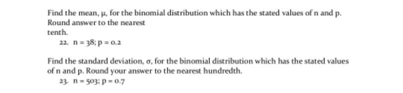 Find the mean, p, for the binomial distribution which has the stated values of n and p.
Round answer to the nearest
tenth.
22. n = 38; p 0.2
Find the standard deviation, o, for the binomial distribution which has the stated values
of n and p. Round your answer to the nearest hundredth.
23. n- 503: p= 0.7
