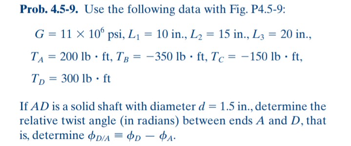 Prob. 4.5-9. Use the following data with Fig. P4.5-9:
G = 11 × 10° psi, L1
= 10 in., L2
= 15 in., L3 = 20 in.,
TA =
200 lb · ft, TB = -350 lb · ft, Tc = -150 lb · ft,
%3D
Tp
300 lb · ft
If AD is a solid shaft with diameter d = 1.5 in., determine the
relative twist angle (in radians) between ends A and D, that
is, determine ÞD/A = Þp – ¢A.
