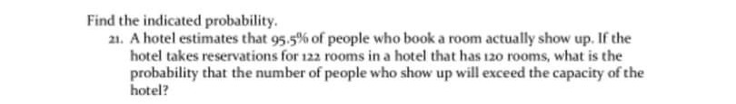 Find the indicated probability.
21. A hotel estimates that 95.5% of people who book a room actually show up. If the
hotel takes reservations for 122 rooms in a hotel that has 120 rooms, what is the
probability that the number of people who show up will exceed the capacity of the
hotel?
