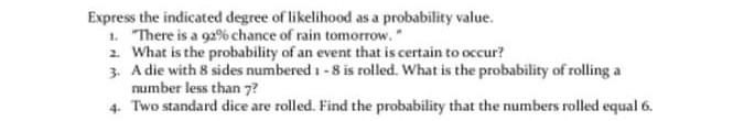 Express the indicated degree of likelihood as a probability value.
1. There is a 92% chance of rain tomorrow.*
2. What is the probability of an event that is certain to occur?
3. A die with 8 sides numbered 1 -8 is rolled. What is the probability of rolling a
number less than 7?
4. Two standard dice are rolled. Find the probability that the numbers rolled equal 6.
