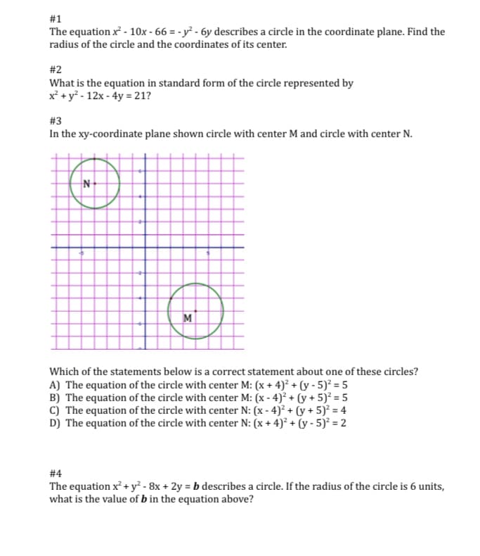 #1
The equation x - 10x - 66 = - y² - 6y describes a circle in the coordinate plane. Find the
radius of the circle and the coordinates of its center.
#2
What is the equation in standard form of the circle represented by
x² + y? - 12x - 4y = 21?
#3
In the xy-coordinate plane shown circle with center M and circle with center N.
N-
M
Which of the statements below is a correct statement about one of these circles?
A) The equation of the circle with center M: (x + 4)² + (y - 5)² = 5
B) The equation of the circle with center M: (x - 4)? + (y + 5)² = 5
c) The equation of the circle with center N: (x - 4)? + (y + 5)² = 4
D) The equation of the circle with center N: (x + 4)² + (y - 5)² = 2
# 4
The equation x² + y² - 8x + 2y = b describes a circle. If the radius of the circle is 6 units,
what is the value of b in the equation above?
