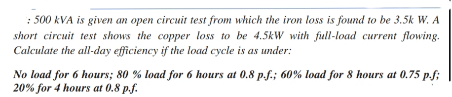 : 500 kVA is given an open circuit test from which the iron loss is found to be 3.5k W. A
short circuit test shows the copper loss to be 4.5kW with full-load current flowing.
Calculate the all-day efficiency if the load cycle is as under:
No load for 6 hours; 80 % load for 6 hours at 0.8 p.f.; 60% load for 8 hours at 0.75 p.f;
20% for 4 hours at 0.8 p.f.

