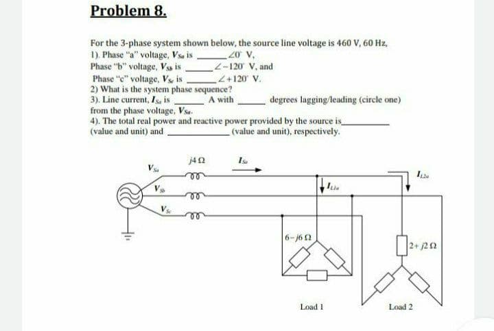 Problem 8.
For the 3-phase system shown below, the source line voltage is 460 V, 60 Hz,
1). Phase "a" voltage, Vsa is
Phase "b" voltage, Vss is
Phase "c" voltage, Vse is
2) What is the system phase sequence?
3). Line current, Isa is
from the phase voltage, Vsa.
4). The total real power and reactive power provided by the source is
(value and unit) and
20 V,
L-120 V, and
<+120 V.
A with
degrees lagging/leading (circle one)
(value and unit), respectively.
j42
le
V
6-62
2+ j22
Load 1
Load 2
