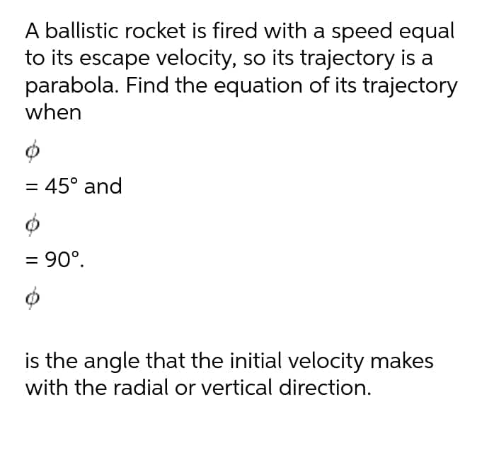 A ballistic rocket is fired with a speed equal
to its escape velocity, so its trajectory is a
parabola. Find the equation of its trajectory
when
= 45° and
= 90°.
is the angle that the initial velocity makes
with the radial or vertical direction.
