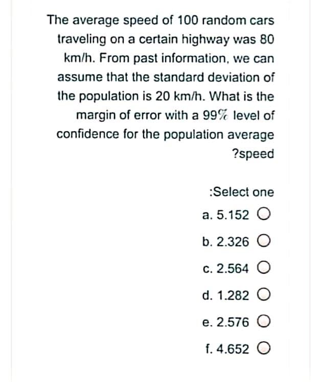 The average speed of 100 random cars
traveling on a certain highway was 80
km/h. From past information, we can
assume that the standard deviation of
the population is 20 km/h. What is the
margin of error with a 99% level of
confidence for the population average
?speed
:Select one
a. 5.152 O
b. 2.326 O
c. 2.564 O
d. 1.282 O
e. 2.576 O
f. 4.652 O
